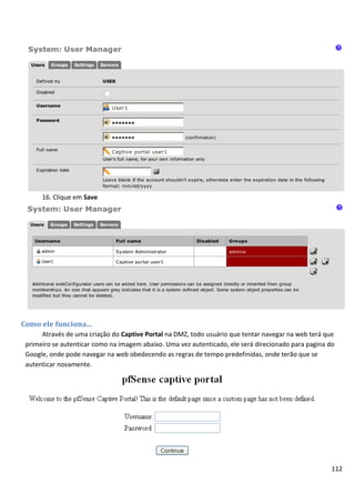 16. Clique em Save




Como ele funciona...
      Através de uma criação do Captive Portal na DMZ, todo usuário que tentar navegar na web terá que
 primeiro se autenticar como na imagem abaixo. Uma vez autenticado, ele será direcionado para pagina do
 Google, onde pode navegar na web obedecendo as regras de tempo predefinidas, onde terão que se
 autenticar novamente.




                                                                                                      112
 