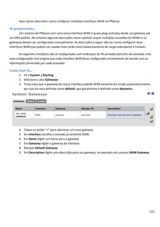Aqui vamos descrever como configurar múltiplas interfaces WAN no PfSense.

Se preparando...
        Um sistema de PfSense com uma única interface WAN é quase plug-and-play desde um gateway até
um DNS padrão. No entanto algumas descrições nesse capitulo requer múltiplas conexões de WANs e os
gateways devem ser configurados manualmente. As descrições a seguir vão ver como configurar duas
interfaces WAN que podem ser usadas mais tarde como balanceamento de carga redundante e Failover.

       As seguintes interfaces vão se configuradas com endereços de IPs privados para fins de exemplo, mas
uma configuração real exigiria que cada interface WAN fosse configurada corretamente de acordo com as
informações fornecidas por cada provedor.

Como fazê-lo...
       1. Vá a System | Routing
       2. Selecione a aba Gateways
       3. Tome nota que o gateway da nossa interface padrão WAN existente foi criada automaticamente,
          por isso ela esta definida como default, que geralmente é definida como dynamics.




       4.   Clique no botão “+” para adicionar um novo gateway
       5.   Em Interface escolha a conexão já existente WAN
       6.   Em Name digite um nome para o gateway
       7.   Em Gateway digite o gateway da interface
       8.   Marque Default Gateway
       9.   Em Description digite uma descrição para seu gateway, no exemplo nós usamos WAN Gateway.




                                                                                                        115
 