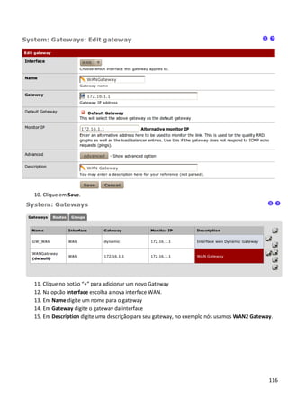 10. Clique em Save.




11. Clique no botão “+” para adicionar um novo Gateway
12. Na opção Interface escolha a nova interface WAN.
13. Em Name digite um nome para o gateway
14. Em Gateway digite o gateway da interface
15. Em Description digite uma descrição para seu gateway, no exemplo nós usamos WAN2 Gateway.




                                                                                           116
 