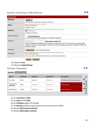 16. Clique em Save
17. Clique em Apply Changes




18. Vá a Interfaces | WAN
19. Em Type escolha Static
20. Em IP Address digite o IP da WAN
21. Em Gateway selecione o gateway que você criou referente à WAN
22. Marque Block private networks
23. Marque Block bogon networks




                                                                    117
 