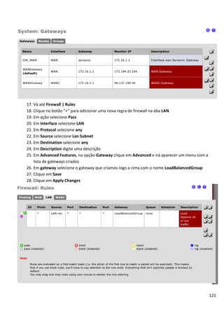 17. Vá até Firewall | Rules
18. Clique no botão “+” para adicionar uma nova regra de firewall na aba LAN
19. Em ação selecione Pass
20. Em Interface selecione LAN
21. Em Protocol selecione any
22. Em Source selecione Lan Subnet
23. Em Destination selecione any
24. Em Description digite uma descrição
25. Em Advanced Features, na opção Gateway clique em Advanced e irá aparecer um menu com a
    lista de gateways criados
26. Em gateway selecione o gateway que criamos logo a cima com o nome LoadBalancedGroup
27. Clique em Save
28. Clique em Apply Changes




                                                                                             121
 