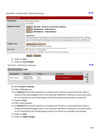 8. Clique em Save
9. Clique em Save Changes




10. Vá até System | Routing
11. Edite o WAN gateway
12. Em Monitor IP você pode especificar um endereço de IP externo. Eu particularmente coloco o
    endereço http://www.google.com.br, mas você pode especificar o endereço a sua escolha, pode
    ser um mais perto do seu firewall (algum ip dentro da rede do seu provedor, por exemplo).
13. Clique em Save.
14. Edite o Wan2 gateway
15. Em Monitor IP você pode especificar um endereço de IP externo. Eu particularmente coloco o
    endereço http://www.google.com.br, mas você pode especificar o endereço a sua escolha, pode
    ser um mais perto do seu firewall (algum ip dentro da rede do seu provedor, por exemplo).
16. Clique em Save.
17. Clique em Apply Changes.




                                                                                              123
 