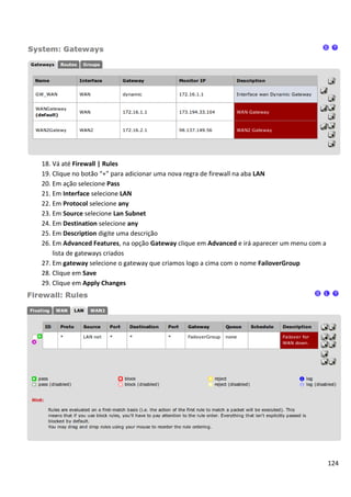 18. Vá até Firewall | Rules
19. Clique no botão “+” para adicionar uma nova regra de firewall na aba LAN
20. Em ação selecione Pass
21. Em Interface selecione LAN
22. Em Protocol selecione any
23. Em Source selecione Lan Subnet
24. Em Destination selecione any
25. Em Description digite uma descrição
26. Em Advanced Features, na opção Gateway clique em Advanced e irá aparecer um menu com a
    lista de gateways criados
27. Em gateway selecione o gateway que criamos logo a cima com o nome FailoverGroup
28. Clique em Save
29. Clique em Apply Changes




                                                                                             124
 