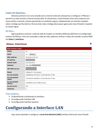 Como ele funciona...
       Devemos primeiro criar uma conexão com a internet antes de começarmos a configurar o PfSense e
permitir q a rede conecte a internet através dele. Se colocarmos o nosso firewall como única maquina com
acesso direto a internet, estamos garantindo um ambiente seguro, estabelecendo um controle completo
sobre o trafego que flui dentro e fora da rede, toda o trafego deve passar agora pelo nosso firewall e respeitar
as nossas regras.

Há Mais...
       Agora podemos conectar o cabo de rede do modem na interface WAN que definimos na configuração
anterior do PfSense. Uma vez conectado o cabo de rede, podemos verificar o status de conexão na porta WAN
em Status | Interfaces:




Veja também...
    O Identificando a Atribuindo as interfaces
    O configurando interface LAN
    O configurando interface opcional


Configurando a Interface LAN
       Aqui vamos aprender a configurar o Local Area Network (LAN) interface interna do nosso firewall.




                                                                                                               8
 