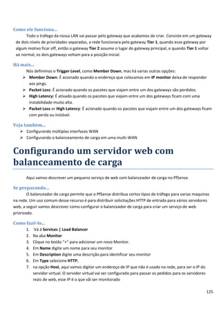 Como ele funciona...
      Todo o tráfego da nossa LAN vai passar pelo gateway que acabamos de criar. Consiste em um gateway
 de dois níveis de prioridades separadas, a rede funcionara pelo gateway Tier 1, quando esse gateway por
 algum motivo ficar off, então o gateway Tier 2 assume o lugar do gateway principal, e quando Tier 1 voltar
 ao normal, os dois gateways voltam para a posição inicial.

Há mais...
      Nós definimos o Trigger Level, como Member Down, mas há varias outras opções:
      Member Down: É acionado quando o endereço que colocamos em IP monitor deixa de responder
       aos pings.
      Packet Loss: É acionado quando os pacotes que viajam entre um dos gateways são perdidos.
      High Latency: É ativado quando os pacotes que viajam entre um dos gateways ficam com uma
       instabilidade muito alta.
      Packet Loss or High Latency: É acionado quando os pacotes que viajam entre um dos gateways ficam
       com perda ou instável.

Veja também...
    Configurando múltiplas interfaces WAN
    Configurando o balanceamento de carga em uma multi-WAN


Configurando um servidor web com
balanceamento de carga
       Aqui vamos descrever um pequeno serviço de web com balanceador de carga no PfSense.

Se preparando...
        O balanceador de carga permite que o PfSense distribua certos tipos de tráfego para varias maquinas
na rede. Um uso comum desse recurso é para distribuir solicitações HTTP de entrada para vários servidores
web, a seguir vamos descrever como configurar o balanceador de carga para criar um serviço de web
priorizado.

Como fazê-lo...
       1.    Vá á Services | Load Balancer
       2.   Na aba Monitor
       3.   Clique no botão “+” para adicionar um novo Monitor.
       4.   Em Name digite um nome para seu monitor
       5.   Em Description digite uma descrição para identificar seu monitor
       6.   Em Type selecione HTTP.
       7.   na opção Host, aqui vamos digitar um endereço de IP que não é usado na rede, para ser o IP do
            servidor virtual. O servidor virtual vai ser configurado para passar os pedidos para os servidores
            reais de web, esse IP é o que vãi ser monitorado

                                                                                                                 125
 