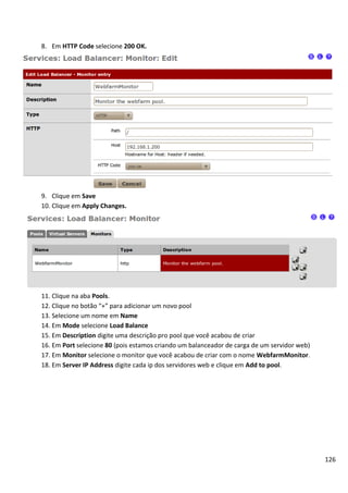 8. Em HTTP Code selecione 200 OK.




9. Clique em Save
10. Clique em Apply Changes.




11. Clique na aba Pools.
12. Clique no botão “+” para adicionar um novo pool
13. Selecione um nome em Name
14. Em Mode selecione Load Balance
15. Em Description digite uma descrição pro pool que você acabou de criar
16. Em Port selecione 80 (pois estamos criando um balanceador de carga de um servidor web)
17. Em Monitor selecione o monitor que você acabou de criar com o nome WebfarmMonitor.
18. Em Server IP Address digite cada ip dos servidores web e clique em Add to pool.




                                                                                             126
 