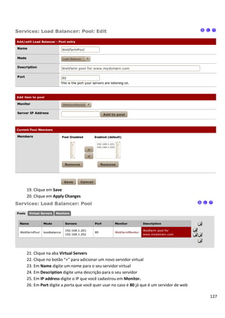 19. Clique em Save
20. Clique em Apply Changes




21. Clique na aba Virtual Servers
22. Clique no botão “+” para adicionar um novo servidor virtual
23. Em Name digite um nome para o seu servidor virtual
24. Em Description digite uma descrição para o seu servidor
25. Em IP address digite o IP que você cadastrou em Monitor.
26. Em Port digite a porta que você quer usar no caso é 80 já que é um servidor de web

                                                                                         127
 