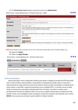 27. Em Virtual Server Pool selecione o pool que você criou, WebfarmPool




      28. Clique em Submit
      29. Clique em Apply Changes




Como ele funciona...
     Nessas descrições, temos configurado o PfSense para dividir o tráfego de entradas de HTTP (porta 80)
  entre os dois servidores web separados. O pool define a localização do servidor web e o modo que o
  balanceamento de carga é feito (ao contrario do Failover). Nosso servidor virtual define o endereço de IP,
  vamos utilizar o nosso NAT e regras de firewall para ouvir os pedido HTTP, e o servidor virtual vai saber
  dividir corretamente as requisições atribuídas pelo Pool. O monitor irá verificar o estado o pool
  periodicamente fazendo um pedido de web. Uma vez que o pedido é direcionado ao endereço de IP do
  servidor virtual, vai ser desligado o pool, se qualquer um dos dois servidores não responder com o status
  200 OK. Uma vez que isso acontecer o pool vai definir o Failover também.



                                                                                                          128
 
