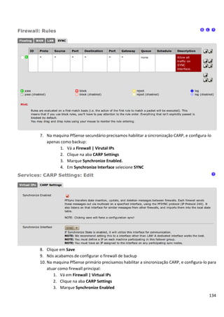 7. Na maquina PfSense secundário precisamos habilitar a sincronização CARP, e configura-lo
   apenas como backup:
         1. Vá a Firewall | Virutal IPs
         2. Clique na aba CARP Settings
         3. Marque Synchronize Enabled.
         4. Em Synchronize Interface selecione SYNC




8. Clique em Save
9. Nós acabamos de configurar o firewall de backup
10. Na maquina PfSense primário precisamos habilitar a sincronização CARP, e configura-lo para
    atuar como firewall principal:
       1. Vá em Firewall | Virtual IPs
       2. Clique na aba CARP Settings
       3. Marque Synchronize Enabled
                                                                                          134
 