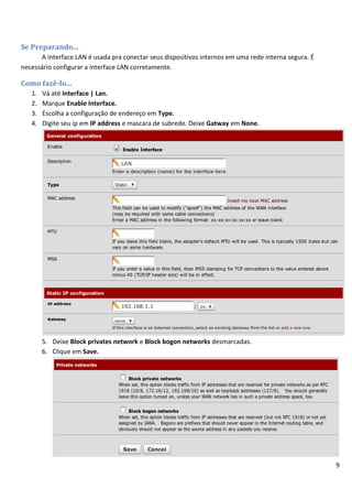 Se Preparando...
      A interface LAN é usada pra conectar seus dispositivos internos em uma rede interna segura. É
necessário configurar a interface LAN corretamente.

Como fazê-lo...
   1.   Vá até Interface | Lan.
   2.   Marque Enable Interface.
   3.   Escolha a configuração de endereço em Type.
   4.   Digite seu ip em IP address e mascara de subrede. Deixe Gatway em None.




        5. Deixe Block privates network e Block bogon networks desmarcadas.
        6. Clique em Save.




                                                                                                      9
 