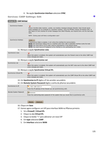 4. Na opção Synchronize Interface selecione SYNC




11. Marque a opção Synchronize rules




12. Marque a opção Synchronize nat



13. Marque a opção Synchronize Virtual IPs




14. Em Synchronize to IP digite o IP do servidor secundário
15. Em Remote System Password digite a senha do pfsense secundário




16. Clique em Save
17. Vamos agora configurar um VIP para interface WAN no PfSense primário
    1. Vá a Firewall | Virtual IPs
    2. Clique na aba Virtual IPs
    3. Clique no botão “+” para adicionar um novo VIP
    4. Em type selecione CARP.
    5. Em Interface selecione WAN



                                                                           135
 