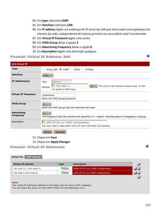04. Em type selecione CARP.
05. Em Interface selecione LAN
06. Em IP address digite um endereço de IP único da LAN que será usado como gateway nós
    clientes da rede, independente do sistema primário ou secundário estar funcionando.
07. Em Virtual IP Password digite uma senha
08. Em VHID Group deixe a opção 2
09. Em Advertising Frequency deixe a opção 0
10. Em Description digite uma descrição qualquer




11. Clique em Save
12. Clique em Apply Changes




                                                                                   137
 