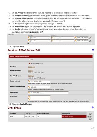 6. Em No. PPPoE Users selecione o numero máximo de clientes que irão se conectar
7. Em Server Address digite um IP não usado que o PfSense vai servir para os clientes se conectarem.
8. Em Remote Address Range definir de que faixa de IP vai ser usado para ter acesso ao PPPoE, levando
    em consideração o numero de clientes que você definiu na etapa 6.
9. Em Description digite uma descrição para seu serviço de PPPoE
10. Em DNS Servers digite um conjunto de DNS ou deixe em branco para aceitar o padrão
11. Em User(s), clique no botão “+” para adicionar um novo usuário. Digite o nome de usuário em
    username, a senha em password e o IP




12. Clique em Save.




13. Clique em Apply Changes




                                                                                                   142
 