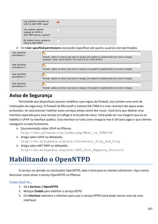  Em User specified permissions você pode especificar até quatro usuários com permissões.




Aviso de Segurança
        Permitindo que dispositivos possam modificar suas regras de firewall, isso contem uma serie de
implicações de segurança. O firewall da Microsoft o sistema ISA (TMG é o mais recente) não apoia esses
protocolos. Se você precisar habilitar esses serviços esteja ciente dos riscos. Você teria que dedicar uma
interface separada para esse serviço (o tráfego é arriscado de mais). Você pode ver nas imagens que eu só
habilito o UPnP na interface publica. Essa interface se trata como insegura mas é útil para jogos e que clientes
naveguem na web livremente.
      Documentação sobre UPnP no PfSense
          http://doc.pfsense.org/index.php/What_is_UPNP%3F
      Artigo sobre UPnP no Wikipedia
          http://en.wikipedia.org/wiki/Universal_Plug_and_Play
      Artigo sobre NAT-PMP no Wikipédia
          http://en.wikipedia.org/wiki/NAT_Port_Mapping_Protocol


Habilitando o OpenNTPD
       O serviço vai atender as solicitações OpenNTPD, data e hora para os clientes solicitarem. Aqui vamos
descrever como ativar o serviço OpenNTPD no PfSense.

Como fazê-lo...
       1. Vá á Services | OpenNTPD
       2. Marque Enable para habilitar o serviço NTPD
       3. Em Interface selecione a interface para usar o serviço NTPD (você pode marcar mais de uma
          interface)

                                                                                                             147
 