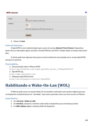 4. Clique em Save

Como ele funciona...
       O OpenNTPD é uma implementação open-source do serviço Network Time Protocol. Dispositivos
dentro de sua rede podem agora consultar o firewall PfSense com NTP e receber dados no tempo exato partir
dele.

       O cliente pode levar algumas horas para se tornar totalmente sincronizada com o serviço OpenNTPD,
terá que ser paciente.

Veja também...
     Documentação sobre o PfSense NTPD
    http://doc.pfsense.org/index.php/NTP_Server_%28OpenNTPD%29
     OpenNTPD.org
    http://www.openntpd.org/
     Wikipedia OpenNTPD Article
    http://en.wikipedia.org/wiki/OpenNTPD


Habilitando o Wake-On-Lan (WOL)
      O PfSense pode enviar um pacote Wake-On-lan (também conhecido como pacote mágico) para que
um dispositivo compatível possa ser “acordado”. Aqui vamos aprender como usar esse recurso no PfSense.

Como fazê-lo...
      1. Vá a Services | Wake on LAN
      2. Em Interface, selecione a interface onde estão os dispositivos que você deseja acordar.
      3. Em MAC address digite o endereço MAC do dispositivo




                                                                                                      148
 