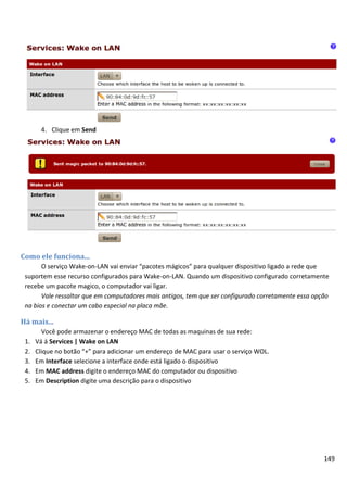 4. Clique em Send




Como ele funciona...
       O serviço Wake-on-LAN vai enviar “pacotes mágicos” para qualquer dispositivo ligado a rede que
 suportem esse recurso configurados para Wake-on-LAN. Quando um dispositivo configurado corretamente
 recebe um pacote magico, o computador vai ligar.
       Vale ressaltar que em computadores mais antigos, tem que ser configurado corretamente essa opção
 na bios e conectar um cabo especial na placa mãe.

Há mais...
        Você pode armazenar o endereço MAC de todas as maquinas de sua rede:
 1.   Vá á Services | Wake on LAN
 2.   Clique no botão “+” para adicionar um endereço de MAC para usar o serviço WOL.
 3.   Em Interface selecione a interface onde está ligado o dispositivo
 4.   Em MAC address digite o endereço MAC do computador ou dispositivo
 5.   Em Description digite uma descrição para o dispositivo




                                                                                                     149
 