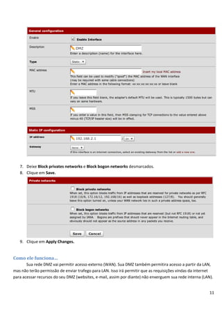 7. Deixe Block privates networks e Block bogon networks desmarcados.
   8. Clique em Save.




   9. Clique em Apply Changes.


Como ele funciona…
       Sua rede DMZ vai permitir acesso externo (WAN). Sua DMZ também permitira acesso a partir da LAN,
mas não terão permissão de enviar trafego para LAN. Isso irá permitir que as requisições vindas da internet
para acessar recursos do seu DMZ (websites, e-mail, assim por diante) não enxerguem sua rede interna (LAN).


                                                                                                         11
 