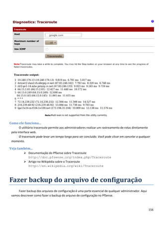 Como ele funciona...
       O utilitário traceroute permite aos administradores realizar um rastreamento de rotas diretamente
 pela interface web.
       O traceroute pode levar um tempo longo para ser concluído. Você pode clicar em cancelar a qualquer
 momento.

Veja também...
           Documentação do PfSense sobre Traceroute
            http://doc.pfsense.org/index.php/Traceroute
           Artigo no Wikipédia sobre o Traceroute
            http://en.wikipedia.org/wiki/Traceroute



Fazer backup do arquivo de configuração
     Fazer backup dos arquivos de configuração é uma parte essencial de qualquer administrador. Aqui
 vamos descrever como fazer o backup do arquivo de configuração no PfSense.



                                                                                                       156
 