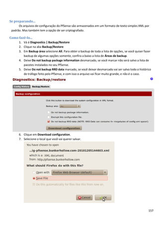 Se preparando...
      Os arquivos de configuração do PfSense são armazenados em um formato de texto simples XML por
 padrão. Mas também tem a opção de ser criptografado.

Como fazê-lo...
      1. Vá á Diagnostics | Backup/Restore
      2. Clique na aba Backup/Restore
      3. Em Backup área selecione All. Para obter o backup de toda a lista de opções, se você quiser fazer
         backup de algumas opções somente, confira a baixo a lista de Áreas de backup.
      4. Deixe Do not backup package information desmarcado, se você marcar não será salvo a lista de
         pacotes instalados no seu PfSense.
      5. Deixe Do not backup RRD data marcado, se você deixar desmarcado vai ser salvo todo o histórico
         de tráfego feito pelo PfSense, e com isso o arquivo vai ficar muito grande, e não é o caso.




      6. Clique em Download configuration.
      7. Selecione o local que você vai querer salvar.




                                                                                                        157
 
