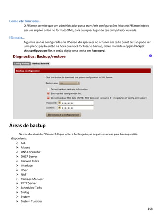 Como ele funciona...
          O PfSense permite que um administrador possa transferir configurações feitas no PfSense inteiro
          em um arquivo único no formato XML, para qualquer lugar do teu computador ou rede.

Há mais...
          Algumas senhas configuradas no PfSense vão aparecer no arquivo em texto puro! Se isso pode ser
          uma preocupação então na hora que você for fazer o backup, deixe marcada a opção Encrypt
          this configuration file, e então digite uma senha em Password.




Áreas de backup
      Na versão atual do PfSense 2.0 que o livro foi lançado, as seguintes áreas para backup estão
 disponíveis:
      ALL
      Aliases
      DNS Forwarder
      DHCP Server
      Firewall Rules
      Interface
      IPSec
      NAT
      Package Manager
      PPTP Server
      Scheduled Tasks
      Syslog
      System
      System Tunables

                                                                                                       158
 