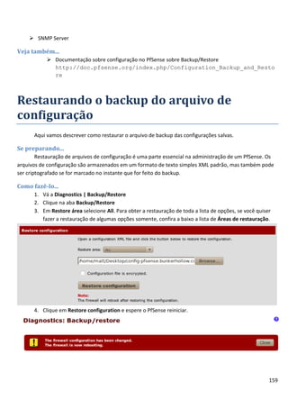  SNMP Server

Veja também...
            Documentação sobre configuração no PfSense sobre Backup/Restore
             http://doc.pfsense.org/index.php/Configuration_Backup_and_Resto
             re



Restaurando o backup do arquivo de
configuração
      Aqui vamos descrever como restaurar o arquivo de backup das configurações salvas.

Se preparando...
        Restauração de arquivos de configuração é uma parte essencial na administração de um PfSense. Os
arquivos de configuração são armazenados em um formato de texto simples XML padrão, mas também pode
ser criptografado se for marcado no instante que for feito do backup.

Como fazê-lo...
      1. Vá a Diagnostics | Backup/Restore
      2. Clique na aba Backup/Restore
      3. Em Restore área selecione All. Para obter a restauração de toda a lista de opções, se você quiser
         fazer a restauração de algumas opções somente, confira a baixo a lista de Áreas de restauração.




      4. Clique em Restore configuration e espere o PfSense reiniciar.




                                                                                                         159
 