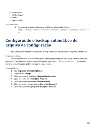     SNMP Server
        Traffic Shaper
        VLANs
        Wake on LAN

Veja também...
               Documentação sobre configuração no PfSense sobre Backup/Restore
                http://doc.pfsense.org/index.php/Configuration_Backup_and_Resto
                re



Configurando o backup automático do
arquivo de configuração
        Aqui vamos descrever como configurar o backup automático do arquivo de configuração do PfSense

Se preparando...
       Os usuários com uma assinatura de suporte PfSense pode configurar um backup automatizado para
servidores PfSense externo usando suas credenciais de login no portal.pfsense.org. Atualmente
somente assinantes pagos podem ter suporte a esse recurso.

Como fazê-lo...
        1.   Vá a Diagnostics | AutoConfigBackup
        2.   Clique na aba Settings
        3.   Digite seu nome de usuário em Subscription Username
        4.   Digite sua senha em Subscription Password
        5.   Confirme sua senha em Subscription Password
        6.   Digite sua senha criptografada em Encryption Password
        7.   Confirme sua senha criptografada Encryption Password




                                                                                                     161
 
