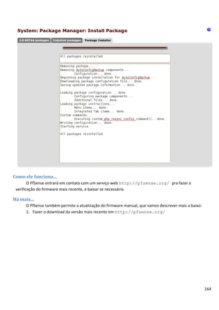 Como ele funciona...
        O PfSense entrará em contato com um serviço web http://pfsense.org/ pra fazer a
 verificação do firmware mais recente, e baixar se necessário.

Há mais...
      O PfSense também permite a atualização do firmware manual, que vamos descrever mais a baixo:
      1. Fazer o download da versão mais recente em http://pfsense.org/




                                                                                                     164
 
