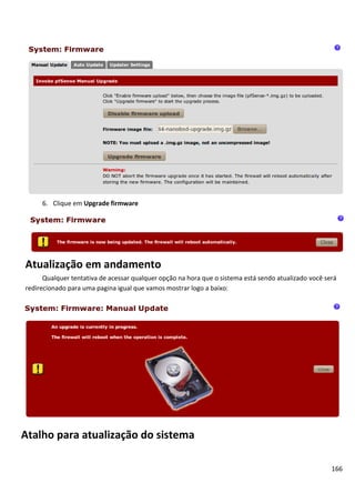6. Clique em Upgrade firmware




Atualização em andamento
      Qualquer tentativa de acessar qualquer opção na hora que o sistema está sendo atualizado você será
redirecionado para uma pagina igual que vamos mostrar logo a baixo:




Atalho para atualização do sistema

                                                                                                      166
 