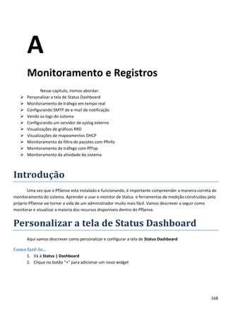 A
       Monitoramento e Registros
               Nesse capitulo, iremos abordar:
      Personalizar a tela de Status Dashboard
      Monitoramento de tráfego em tempo real
      Configurando SMTP de e-mail de notificação
      Vendo os logs do sistema
      Configurando um servidor de syslog externo
      Visualizações de gráficos RRD
      Visualizações de mapeamentos DHCP
      Monitoramento de filtro de pacotes com PfInfo
      Monitoramento de tráfego com PfTop
      Monitoramento da atividade do sistema



Introdução
       Uma vez que o PfSense esta instalado e funcionando, é importante compreender a maneira correta de
monitoramento do sistema. Aprender a usar o monitor de Status e ferramentas de medição construídas pelo
próprio PfSense vai tornar a vida de um administrador muito mais fácil. Vamos descrever a seguir como
monitorar e visualizar a maioria dos recursos disponíveis dentro do PfSense.


Personalizar a tela de Status Dashboard
       Aqui vamos descrever como personalizar e configurar a tela de Status Dashboard

Como fazê-lo...
       1. Vá á Status | Dashboard
       2. Clique no botão “+” para adicionar um novo widget




                                                                                                     168
 
