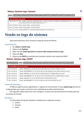 Vendo os logs do sistema
      Aqui vamos descrever como visualizar os logs de evento do PfSense

Como fazê-lo...
      1.   Vá á Status | System logs
      2.   Clique na aba Settings
      3.   Deixe marcado Show log entries in reverse order (newest entries on top).
      4.   Clique em Save
      5.   Clique na aba DHCP por exemplo para visualizar eventos mais recentes do DHCP




Como ele funciona...
       O PfSense registra eventos significativos e registra-los internamente. O menu System logs permite ver
 os logs gerados para ajudar a solucionar uma variedade de questões administrativas.
       Nas seguintes seções descrevem como configurar os pontos de vista alternativos fornecidos pelo log
 de eventos do firewall.

Há mais...
      As informações de log são coletadas e exibidas para os seguintes serviços:
           System
           Firewall
           DHCP

                                                                                                        173
 