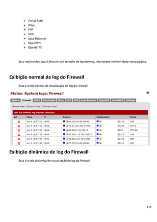    Portal Auth
          IPSec
          PPP
          VPN
          Load Balancer
          OpenVPN
          OpenNTPD



    Se o registro dos logs é feito em um servidor de log externo, não haverá nenhum dado nessa página.




Exibição normal de log do Firewall
    Essa é a tela normal de visualização de log do Firewall




Exibição dinâmica de log do Firewall
    Essa é a tela dinâmica de visualização de log do Firewall




                                                                                                     174
 