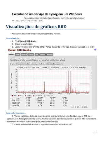 Executando um serviço de syslog em um Windows
                Fazendo download e instalando um Servidor Kiwi Syslog para Windows em
      http://www.kiwisyslog.com.


Visualizações de gráficos RRD
      Aqui vamos descrever como exibir gráficos RRD no PfSense.

Como fazê-lo...
      1. Vá á Status | RRD Graphs
      2. Clique na aba System
      3. Você pode selecionar o Grafs, Style e Period de acordo com o tipo de dados que você quer exibir




Como ele funciona...
      O PfSense registra os dados do sistema usando o conjunto de ferramentas open-source RRD para
 apresentar os dados graficamente na tela. Analisar os dados do sistema usando os gráficos RRD e uma ótima
 maneira de monitorar e solucionar problemas administrativos.
      O PfSense pode analisar e exibir as seguinte informações no formato RRD


                                                                                                      177
 