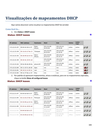Visualizações de mapeamentos DHCP
      Aqui vamos descrever como visualizar os mapeamentos DHCP do servidor

Como fazê-lo...
      1. Vá á Status | DHCP Leases




      2. Por padrão só aparecem mapeamentos, ativos e estáticos, para ver os mapeamentos expirados,
         clique no botão Show all configured leases




                                                                                                  183
 