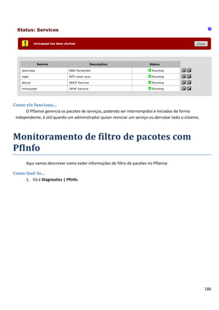 Como ele funciona...
      O PfSense gerencia os pacotes de serviços, podendo ser interrompidos e iniciados de forma
 independente, é útil quando um administrador quiser reiniciar um serviço ou derrubar todo o sistema.



Monitoramento de filtro de pacotes com
PfInfo
      Aqui vamos descrever como exibir informações de filtro de pacotes no PfSense

Como fazê-lo...
      1. Vá á Diagnostics | PfInfo




                                                                                                        186
 