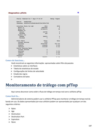 Como ele funciona...
       Você encontrará as seguintes informações apresentadas sobre filtro de pacotes
        Estatísticas sobre as interfaces
        Tabela de estatísticas do estado
        Configurações de limites de velocidade
        Estado das regras
        Contadores de bytes
       


Monitoramento de tráfego com pfTop
       Aqui vamos descrever como exibir o fluxo de tráfego em tempo real com o utilitário pfTop

Como fazê-lo...
       Administradores de sistema podem usar o utilitário PfTop para monitorar o tráfego em tempo real da
banda em uso. Os dados apresentados por esse utilitário podem ser apresentados por qualquer um dos
seguintes critérios:

      Bytes
      Age
      Destination
      Destination Port
      Expiration
      None
                                                                                                       187
 