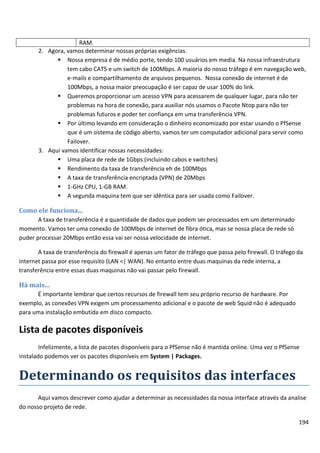 RAM.
       2. Agora, vamos determinar nossas próprias exigências.
              Nossa empresa é de médio porte, tendo 100 usuários em media. Na nossa infraestrutura
                 tem cabo CAT5 e um switch de 100Mbps. A maioria do nosso tráfego é em navegação web,
                 e-mails e compartilhamento de arquivos pequenos. Nossa conexão de internet é de
                 100Mbps, a nossa maior preocupação é ser capaz de usar 100% do link.
              Queremos proporcionar um acesso VPN para acessarem de qualquer lugar, para não ter
                 problemas na hora de conexão, para auxiliar nós usamos o Pacote Ntop para não ter
                 problemas futuros e poder ter confiança em uma transferência VPN.
              Por último levando em consideração o dinheiro economizado por estar usando o PfSense
                 que é um sistema de código aberto, vamos ter um computador adicional para servir como
                 Failover.
       3. Aqui vamos identificar nossas necessidades:
              Uma placa de rede de 1Gbps (incluindo cabos e switches)
              Rendimento da taxa de transferência eh de 100Mbps
              A taxa de transferência encriptada (VPN) de 20Mbps
              1-GHz CPU, 1-GB RAM.
              A segunda maquina tem que ser idêntica para ser usada como Failover.

Como ele funciona...
       A taxa de transferência é a quantidade de dados que podem ser processados em um determinado
momento. Vamos ter uma conexão de 100Mbps de internet de fibra ótica, mas se nossa placa de rede só
puder processar 20Mbps então essa vai ser nossa velocidade de internet.

       A taxa de transferência do firewall é apenas um fator de tráfego que passa pelo firewall. O tráfego da
internet passa por esse requisito (LAN <| WAN). No entanto entre duas maquinas da rede interna, a
transferência entre essas duas maquinas não vai passar pelo firewall.

Há mais...
      É importante lembrar que certos recursos de firewall tem seu próprio recurso de hardware. Por
exemplo, as conexões VPN exigem um processamento adicional e o pacote de web Squid não é adequado
para uma instalação embutida em disco compacto.

Lista de pacotes disponíveis
        Infelizmente, a lista de pacotes disponíveis para o PfSense não é mantida online. Uma vez o PfSense
instalado podemos ver os pacotes disponíveis em System | Packages.


Determinando os requisitos das interfaces
       Aqui vamos descrever como ajudar a determinar as necessidades da nossa interface através da analise
do nosso projeto de rede.

                                                                                                           194
 