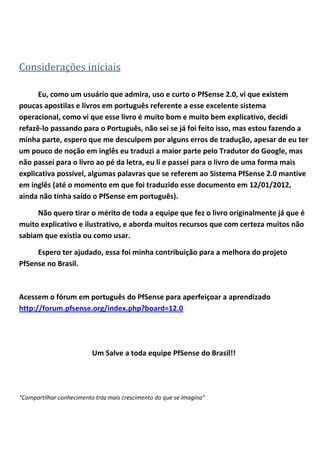 Considerações iniciais

      Eu, como um usuário que admira, uso e curto o PfSense 2.0, vi que existem
poucas apostilas e livros em português referente a esse excelente sistema
operacional, como vi que esse livro é muito bom e muito bem explicativo, decidi
refazê-lo passando para o Português, não sei se já foi feito isso, mas estou fazendo a
minha parte, espero que me desculpem por alguns erros de tradução, apesar de eu ter
um pouco de noção em inglês eu traduzi a maior parte pelo Tradutor do Google, mas
não passei para o livro ao pé da letra, eu li e passei para o livro de uma forma mais
explicativa possível, algumas palavras que se referem ao Sistema PfSense 2.0 mantive
em inglês (até o momento em que foi traduzido esse documento em 12/01/2012,
ainda não tinha saído o PfSense em português).

     Não quero tirar o mérito de toda a equipe que fez o livro originalmente já que é
muito explicativo e ilustrativo, e aborda muitos recursos que com certeza muitos não
sabiam que existia ou como usar.

     Espero ter ajudado, essa foi minha contribuição para a melhora do projeto
PfSense no Brasil.



Acessem o fórum em português do PfSense para aperfeiçoar a aprendizado
http://forum.pfsense.org/index.php?board=12.0




                          Um Salve a toda equipe PfSense do Brasil!!




“Compartilhar conhecimento traz mais crescimento do que se imagina”
 