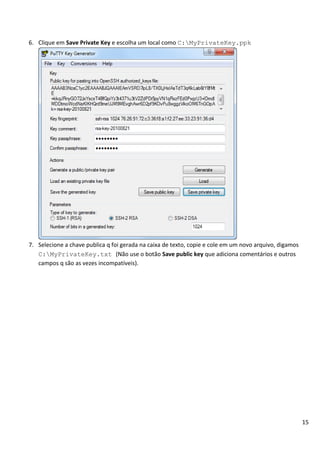 6. Clique em Save Private Key e escolha um local como C:MyPrivateKey.ppk




7. Selecione a chave publica q foi gerada na caixa de texto, copie e cole em um novo arquivo, digamos
   C:MyPrivateKey.txt (Não use o botão Save public key que adiciona comentários e outros
   campos q são as vezes incompatíveis).




                                                                                                        15
 