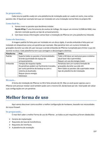 Se preparando...
      Cada recurso padrão usado em uma plataforma de instalação pode ser usado em outra, mas certos
pacotes não. O Squid por exemplo tem que ser instalado em uma instalação normal feita no próprio HD.

Como fazê-lo...
       1. Vamos rever os pacotes que decidimos instalar:
          Pacote NTop: É uma ferramenta de analise de tráfego. Ele requer um mínimo 512MB de RAM, mas
          não tem restrição quanto ao tipo de armazenamento.
       2. Com base nessas informações vamos fazer a instalação do PfSense em uma plataforma imbutida

Como ele funciona...
        A imagem padrão foi feita para ser instalado em um disco rígido. A versão embutida é feita para ser
instalado em dispositivos como um pendrive por exemplo. Mas pendrive tem um numero limitado de
gravações durante sua vida útil, por isso que a versão embutida do PfSense é projetado para limitar o que ele
escreve no disco. Cada plataforma tem suas vantagens e desvantagens distintas:
Plataforma     Prós                                            Contra
Padrão         Suporta todos os pacotes e funcionalidades.     Todo o HD deve ser exclusivo para o sistema
               Grande quantidade de espaço de                  (dual boot não é permitido).
               armazenamento.                                  Requer um uso de energia maior.
Embutida       Tempos de resposta rápida.                      Pendrives tem um numero limitado de
               Os pendrives podem ser facilmente trocados, gravações durante sua vida útil.
               por outro pendrive de backup ou com o           Nem todos os pacotes são suportados nesse
               sistema já atualizado.                          tipo de plataforma de instalação.
               Requer pouca energia.
               Silencioso

Há mais...
       A forma de instalação do PfSense no HD é feita através do CD. Mas se você quiser apenas usar o
PfSense sem precisar instalar você também pode com o mesmo CD, dando boot por ele. Você pode até salvar
suas configurações em um pendrive.



Melhor forma de uso
       Aqui vamos descrever como escolher a melhor configuração de hardware, baseado nas necessidades
do nosso firewall.

Se preparando...
       É mais fácil saber a melhor forma de uso do PfSense , se todos os pré-requisitos já foram obedecidos:

      Cenário de implantação
      Requisitos de taxa de transferência
      Requisitos de interfaces
      A plataforma de instalação
                                                                                                          197
 