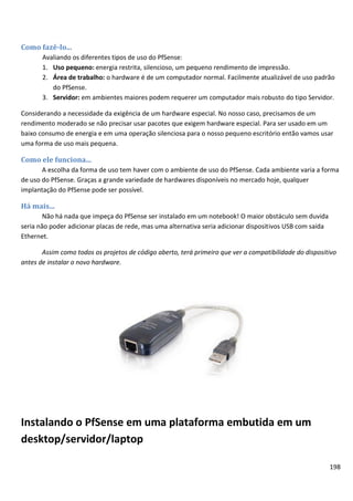 Como fazê-lo...
       Avaliando os diferentes tipos de uso do PfSense:
       1. Uso pequeno: energia restrita, silencioso, um pequeno rendimento de impressão.
       2. Área de trabalho: o hardware é de um computador normal. Facilmente atualizável de uso padrão
          do PfSense.
       3. Servidor: em ambientes maiores podem requerer um computador mais robusto do tipo Servidor.

Considerando a necessidade da exigência de um hardware especial. No nosso caso, precisamos de um
rendimento moderado se não precisar usar pacotes que exigem hardware especial. Para ser usado em um
baixo consumo de energia e em uma operação silenciosa para o nosso pequeno escritório então vamos usar
uma forma de uso mais pequena.

Como ele funciona...
       A escolha da forma de uso tem haver com o ambiente de uso do PfSense. Cada ambiente varia a forma
de uso do PfSense. Graças a grande variedade de hardwares disponíveis no mercado hoje, qualquer
implantação do PfSense pode ser possível.

Há mais...
        Não há nada que impeça do PfSense ser instalado em um notebook! O maior obstáculo sem duvida
seria não poder adicionar placas de rede, mas uma alternativa seria adicionar dispositivos USB com saída
Ethernet.

       Assim como todos os projetos de código aberto, terá primeiro que ver a compatibilidade do dispositivo
antes de instalar o novo hardware.




Instalando o PfSense em uma plataforma embutida em um
desktop/servidor/laptop

                                                                                                           198
 