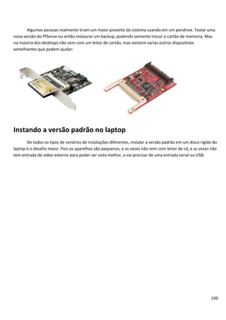 Algumas pessoas realmente tiram um maior proveito do sistema usando em um pendrive. Testar uma
nova versão do PfSense ou então restaurar um backup, podendo somente trocar o cartão de memoria. Mas
na maioria dos desktops não vem com um leitor de cartão, mas existem varias outros dispositivos
semelhantes que podem ajudar:




Instando a versão padrão no laptop
       De todos os tipos de cenários de instalações diferentes, instalar a versão padrão em um disco rígido do
laptop é o desafio maior. Pois os aparelhos são pequenos, e as vezes não vem com leitor de cd, e as vezes não
tem entrada de vídeo externo para poder ser visto melhor, e vai precisar de uma entrada serial ou USB.




                                                                                                          199
 