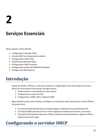 2
Serviços Essenciais

Nesse capitulo, iremos abordar:

      Configurando o Servidor DHCP
      Criando DHCP com mapeamento estático
      Configurando o DHCP relay
      Especificando DNS alternativo
      Configurando o DNS Forwarder
      Configurando servidor de DNS/DHCP dedicado
      Configurando DNS dinâmico



Introdução
       Depois de instalar o PfSense e executar os passos se configuração inicial, temos agora a estrutura
       básica do nosso sistema funcionando, até agora temos:
           Determinamos a necessidade do nosso sistema
           Configuramos o acesso por SSH
           Configuramos a WAN, LAN e o Opcional DMZ

       Agora estamos prontos para começar a configurar os serviços de rede essenciais que o nosso PfSense
       vai proporcionar.

           O serviço de DHCP permite que as estações peguem endereços de ip automaticamente.
           O serviço de DNS converte os IPs em nomes legíveis de endereço de internet, e vive-versa.
           O serviço de DNS dinâmico permite o PfSense atualizar automaticamente o registro e DNS ao
            publico assim q ele mudar.


Configurando o servidor DHCP
                                                                                                            20
 