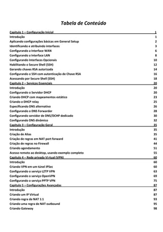 Tabela de Conteúdo
Capitulo 1 – Configuração Inicial______________________________________________________________1
Introdução                                                                                     1
Aplicando configurações básicas em General Setup                                               2
Identificando e atribuindo interfaces                                                          3
Configurando a Interface WAN                                                                   6
Configurando a Interface LAN                                                                   8
Configurando Interfaces Opcionais                                                             10
Habilitando o Secure Shell (SSH)                                                              12
Gerando chaves RSA autorizada                                                                 14
Configurando o SSH com autenticação de Chave RSA                                              16
Acessando por Secure Shell (SSH)                                                              18
Capitulo 2 – Serviços Essenciais                                                              20
Introdução                                                                                    20
Configurando o Servidor DHCP                                                                  20
Criando DHCP com mapeamentos estático                                                         23
Criando o DHCP relay                                                                          25
Especificando DNS alternativo                                                                 26
Configurando o DNS Forwarder                                                                  28
Configurando servidor de DNS/DCHP dedicado                                                    30
Configurando DNS dinâmico                                                                     32
Capitulo 3 – Configuração Geral                                                               35
Introdução                                                                                    35
Criação de Alias                                                                              35
Criação de regras em NAT port forward                                                         41
Criação de regras no Firewall                                                                 44
Criando agendamento                                                                           51
Acesso remoto ao desktop, usando exemplo completo                                             55
Capitulo 4 – Rede privada Vi rtual (VPN)                                                      60
Introdução                                                                                    60
Criando VPN em um túnel IPSec                                                                 60
Configurando o serviço L2TP VPN                                                               63
Configurando o serviço OpenVPN                                                                69
Configurando o serviço PPTP VPN                                                               75
Capitulo 5 – Configurações Avançadas                                                          87
Introdução                                                                                    87
Criando um IP Virtual                                                                         87
Criando regra de NAT 1:1                                                                      93
Criando uma regra de NAT outbound                                                             95
Criando Gateway                                                                               98
 