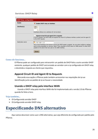 Como ele funciona...
          O PfSense pode ser configurado para retransmitir um pedido de DHCP feito a outro servidor DHCP
          existente, qualquer pedido de DHCP será enviado ao servidor com o ip configurado em DHCP relay
          e devolvida a resposta ao cliente que requisitou.


          Append Circuit ID and Agent ID to Requests
             Marcando essa opção o PfSense pode também acrescentar nas requisições de ip sua
          identificação junto ao pedido de ip se houver a necessidade.


          Usando o DHCP relay pela interface WAN
             Usando o DHCP relay pela interface WAN não foi implementado até a versão 2.0 do PfSense
          quando foi feito o livro.

Veja também...
    O Configurando servidor DHCP
    O Configurando servidor DHCP relay


Especificando DNS alternativo
       Aqui vamos descrever como usar o DNS alternativo, que seja diferente do configurado por padrão pelo
PfSense.




                                                                                                        26
 