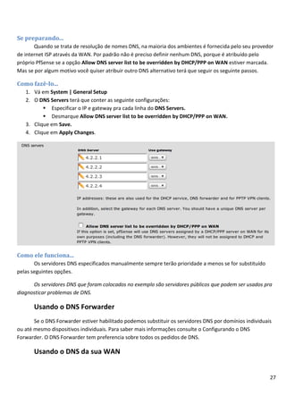 Se preparando...
       Quando se trata de resolução de nomes DNS, na maioria dos ambientes é fornecida pelo seu provedor
de internet ISP através da WAN. Por padrão não é preciso definir nenhum DNS, porque é atribuído pelo
próprio PfSense se a opção Allow DNS server list to be overridden by DHCP/PPP on WAN estiver marcada.
Mas se por algum motivo você quiser atribuir outro DNS alternativo terá que seguir os seguinte passos.

Como fazê-lo...
   1. Vá em System | General Setup
   2. O DNS Servers terá que conter as seguinte configurações:
           Especificar o IP e gateway pra cada linha do DNS Servers.
           Desmarque Allow DNS server list to be overridden by DHCP/PPP on WAN.
   3. Clique em Save.
   4. Clique em Apply Changes.




Como ele funciona...
       Os servidores DNS especificados manualmente sempre terão prioridade a menos se for substituído
pelas seguintes opções.

      Os servidores DNS que foram colocados no exemplo são servidores públicos que podem ser usados pra
diagnosticar problemas de DNS.

       Usando o DNS Forwarder
       Se o DNS Forwarder estiver habilitado podemos substituir os servidores DNS por domínios individuais
ou até mesmo dispositivos individuais. Para saber mais informações consulte o Configurando o DNS
Forwarder. O DNS Forwarder tem preferencia sobre todos os pedidos de DNS.

       Usando o DNS da sua WAN


                                                                                                         27
 