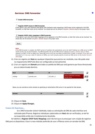 11. Criar um registro em Host pra qualquer dispositivo que precise ser resolvido, mas não pode estar
           no mapeamento DHCP (ele deve ser configurado ip manualmente)
       12. Criar um registro em Domain para todos os pedido de DNS que você gostaria que fosse direcionado
           pra um determinado domínio.




       13. Clique em Save
       14. Clique em Apply Changes.

Como ele funciona...
              Se o DNS Forwarder estiver habilitado, todas as solicitações de DNS de cada interface será
          solicitado pelo PFsense. Registros individuais cadastrados em Host vão ser verificados, se ele for
          correspondido então ele é imediatamente devolvido.
      Se habilitar o Register DHCP Static Mappings você não terá que se preocupar com criação de registros
DNS para os dispositivos. Esse é o meu método preferido de usar o PfSense como um servidor de DNS.
                                                                                                          31
 