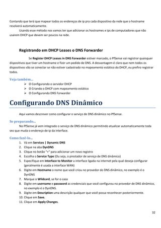 Contando que terá que mapear todos os endereços de ip pra cada dispositivo da rede que o hostname
resolverá automaticamente.
       Usando esse método nos vamos ter que adicionar os hostnames e ips de computadores que não
usarem DHCP que devem ser poucos na rede.



       Registrando em DHCP Leases o DNS Forwarder
               Se Register DHCP Leases in DNS Forwarder estiver marcado, o PfSense vai registrar quaisquer
dispositivos que tiver um hostname e fizer um pedido de DNS. A desvantagem é claro que nem todos os
dispositivos vão se conectar se não estiver cadastrado no mapeamento estático do DHCP, eu prefiro registrar
todos.

Veja também...
             O Configurando o servidor DHCP
             O Criando o DHCP com mapeamento estático
             O Configurando DNS Forwarder


Configurando DNS Dinâmico
       Aqui vamos descrever como configurar o serviço de DNS dinâmico no PfSense.

Se preparando...
       No PfSense já vem integrado o serviço de DNS dinâmico permitindo atualizar automaticamente toda
vez que muda o endereço de ip da interface.

Como fazê-lo...
       1.  Vá em Services | Dynamic DNS
       2.  Clique na aba DynDNS
       3.  Clique no botão “+” para adicionar um novo registro
       4.  Escolha o Service Type (Ou seja, o prestador de serviço de DNS dinâmico)
       5.  Especifique em Interface to Monitor a interface ligada na internet pela qual deseja configurar
           (geralmente é usada a interface WAN)
       6. Digite em Hostname o nome que você criou no provedor do DNS dinâmico, no exemplo é o
           DynDNS
       7. Marque o Wildcard, se for o caso
       8. Digite em username e password as credenciais que você configurou no provedor de DNS dinâmico,
           no exemplo é o DynDNS.
       9. Digite em Description uma descrição qualquer que você possa reconhecer posteriormente.
       10. Clique em Save.
       11. Clique em Apply Changes.


                                                                                                          32
 