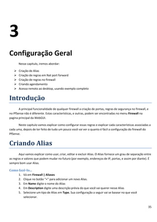 3
Configuração Geral
       Nesse capitulo, iremos abordar:

      Criação de Alias
      Criação de regras em Nat port forward
      Criação de regras no firewall
      Criando agendamento
      Acesso remoto ao desktop, usando exemplo completo


Introdução
       A principal funcionalidade de qualquer firewall a criação de portas, regras de segurança no firewall, e
no PfSense não é diferente. Estas características, e outras, podem ser encontradas no menu Firewall na
pagina principal da WebGUI.

       Neste capitulo vamos explicar como configurar essas regras e explicar cada características associadas a
cada uma, depois de ter feito de tudo um pouco você vai ver o quanto é fácil a configuração do firewall do
PfSense.


Criando Alias
       Aqui vamos explicar como usar, criar, editar e excluir Alias. O Alias fornece um grau de separação entre
as regras e valores que podem mudar no futuro (por exemplo, endereços de IP, portas, e assim por diante). É
sempre bom usar Alias.

Como fazê-lo...
       1.   Vá em Firewall | Aliases
       2.   Clique no botão “+” para adicionar um novo Alias.
       3.   Em Name digite o nome do Alias
       4.   Em Description digite uma descrição prévia do que você vai querer nesse Alias
       5.   Selecione um tipo de Alias em Type. Sua configuração a seguir vai se basear no que você
            selecionar.


                                                                                                             35
 