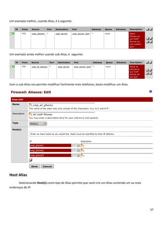 Um exemplo melhor, usando Alias, é a seguinte:




Um exemplo ainda melhor usando sub-Alias, é seguinte:




Com o sub-Alias nos permite modificar facilmente mais telefones, basta modificar um Alias.




Host Alias
      Selecionando Host(s) como tipo de Alias permite que você crie um Alias contendo um ou mais
endereços de IP:




                                                                                                   37
 