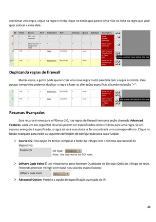 reordenar uma regra, clique na regra e então clique no botão que parece uma mão na linha da regra que você
quer colocar a cima dela.




Duplicando regras de firewall
      Muitas vezes, a gente pode querer criar uma nova regra muito parecida com a regra existente. Para
poupar tempo nós podemos duplicar a regra e fazer as alterações especificas clicando no botão “+”.




Recursos Avançados
       Esse recurso é novo para o PfSense 2.0, nas regras de firewall tem uma seção chamada Advanced
Features, cada um dos seguintes recursos podem ser especificados como critérios para uma regra. Se um
recurso avançado é especificado, a regra só será executada se for encontrada uma correspondência. Clique no
botão Avançado para exibir as seguintes definições de configuração para cada função:

    Source OS: Esta opção ira tentar comparar a fonte do tráfego com o sistema operacional do
     dispositivo:




    Diffserv Code Point: É um mecanismo para fornecer Qualidade de Serviço (QoS) de tráfego de rede.
     Podendo priorizar tráfego com base nos valores especificados:


    Advanced Option: Permite a opção de especificação avançada do IP:




                                                                                                          48
 